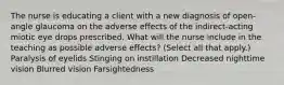 The nurse is educating a client with a new diagnosis of open-angle glaucoma on the adverse effects of the indirect-acting miotic eye drops prescribed. What will the nurse include in the teaching as possible adverse effects? (Select all that apply.) Paralysis of eyelids Stinging on instillation Decreased nighttime vision Blurred vision Farsightedness