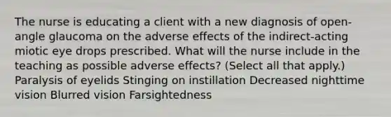 The nurse is educating a client with a new diagnosis of open-angle glaucoma on the adverse effects of the indirect-acting miotic eye drops prescribed. What will the nurse include in the teaching as possible adverse effects? (Select all that apply.) Paralysis of eyelids Stinging on instillation Decreased nighttime vision Blurred vision Farsightedness