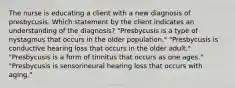 The nurse is educating a client with a new diagnosis of presbycusis. Which statement by the client indicates an understanding of the diagnosis? "Presbycusis is a type of nystagmus that occurs in the older population." "Presbycusis is conductive hearing loss that occurs in the older adult." "Presbycusis is a form of tinnitus that occurs as one ages." "Presbycusis is sensorineural hearing loss that occurs with aging."