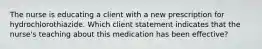 The nurse is educating a client with a new prescription for hydrochlorothiazide. Which client statement indicates that the nurse's teaching about this medication has been effective?