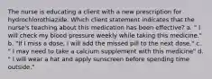 The nurse is educating a client with a new prescription for hydrochlorothiazide. Which client statement indicates that the nurse's teaching about this medication has been effective? a. " I will check my blood pressure weekly while taking this medicine." b. "If I miss a dose, I will add the missed pill to the next dose." c. " I may need to take a calcium supplement with this medicine" d. " I will wear a hat and apply sunscreen before spending time outside."