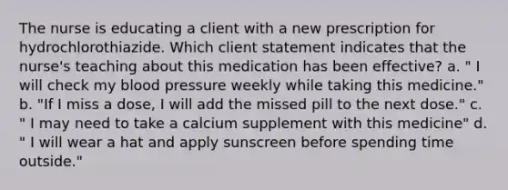 The nurse is educating a client with a new prescription for hydrochlorothiazide. Which client statement indicates that the nurse's teaching about this medication has been effective? a. " I will check my blood pressure weekly while taking this medicine." b. "If I miss a dose, I will add the missed pill to the next dose." c. " I may need to take a calcium supplement with this medicine" d. " I will wear a hat and apply sunscreen before spending time outside."