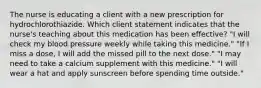 The nurse is educating a client with a new prescription for hydrochlorothiazide. Which client statement indicates that the nurse's teaching about this medication has been effective? "I will check my blood pressure weekly while taking this medicine." "If I miss a dose, I will add the missed pill to the next dose." "I may need to take a calcium supplement with this medicine." "I will wear a hat and apply sunscreen before spending time outside."