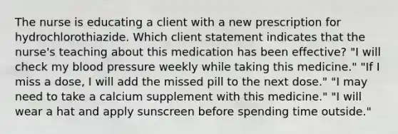 The nurse is educating a client with a new prescription for hydrochlorothiazide. Which client statement indicates that the nurse's teaching about this medication has been effective? "I will check my blood pressure weekly while taking this medicine." "If I miss a dose, I will add the missed pill to the next dose." "I may need to take a calcium supplement with this medicine." "I will wear a hat and apply sunscreen before spending time outside."