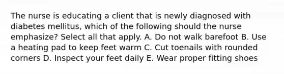 The nurse is educating a client that is newly diagnosed with diabetes mellitus, which of the following should the nurse emphasize? Select all that apply. A. Do not walk barefoot B. Use a heating pad to keep feet warm C. Cut toenails with rounded corners D. Inspect your feet daily E. Wear proper fitting shoes