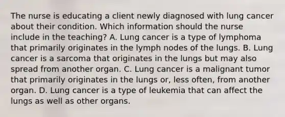 The nurse is educating a client newly diagnosed with lung cancer about their condition. Which information should the nurse include in the teaching? A. Lung cancer is a type of lymphoma that primarily originates in the lymph nodes of the lungs. B. Lung cancer is a sarcoma that originates in the lungs but may also spread from another organ. C. Lung cancer is a malignant tumor that primarily originates in the lungs or, less often, from another organ. D. Lung cancer is a type of leukemia that can affect the lungs as well as other organs.