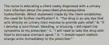 The nurse is educating a client newly diagnosed with a urinary tract infection about the prescribed phenazopyridine hydrochloride. Which statement made by the client establishes the need for further clarification? A. "The drug is an azo dye that acts directly on urinary tract mucosa to provide pain relief." B. "If I develop a sore throat, bleeding, or bruising, I will report the symptoms to my prescriber." C. "I will need to take the drug with food to decrease stomach upset." D. "I should report reddish-orange urine immediately to the prescriber."