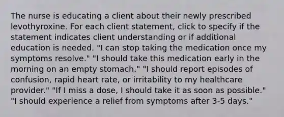 The nurse is educating a client about their newly prescribed levothyroxine. For each client statement, click to specify if the statement indicates client understanding or if additional education is needed.​ "I can stop taking the medication once my symptoms resolve." "I should take this medication early in the morning on an empty stomach." "I should report episodes of confusion, rapid heart rate, or irritability to my healthcare provider." "If I miss a dose, I should take it as soon as possible." "I should experience a relief from symptoms after 3-5 days."