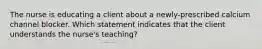 The nurse is educating a client about a newly-prescribed calcium channel blocker. Which statement indicates that the client understands the nurse's teaching?