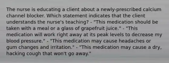 The nurse is educating a client about a newly-prescribed calcium channel blocker. Which statement indicates that the client understands the nurse's teaching? - "This medication should be taken with a meal or a glass of grapefruit juice." - "This medication will work right away at its peak levels to decrease my blood pressure." - "This medication may cause headaches or gum changes and irritation." - "This medication may cause a dry, hacking cough that won't go away."