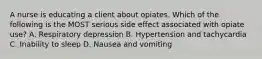 A nurse is educating a client about opiates. Which of the following is the MOST serious side effect associated with opiate use? A. Respiratory depression B. Hypertension and tachycardia C. Inability to sleep D. Nausea and vomiting