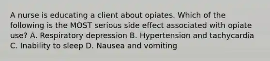 A nurse is educating a client about opiates. Which of the following is the MOST serious side effect associated with opiate use? A. Respiratory depression B. Hypertension and tachycardia C. Inability to sleep D. Nausea and vomiting