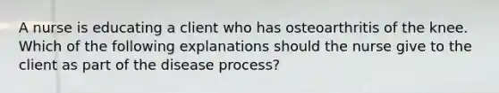 A nurse is educating a client who has osteoarthritis of the knee. Which of the following explanations should the nurse give to the client as part of the disease process?