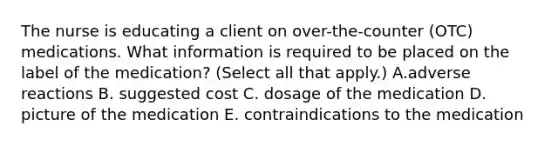 The nurse is educating a client on over-the-counter (OTC) medications. What information is required to be placed on the label of the medication? (Select all that apply.) A.adverse reactions B. suggested cost C. dosage of the medication D. picture of the medication E. contraindications to the medication