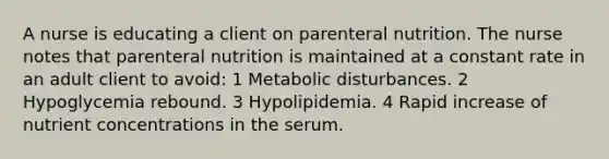 A nurse is educating a client on parenteral nutrition. The nurse notes that parenteral nutrition is maintained at a constant rate in an adult client to avoid: 1 Metabolic disturbances. 2 Hypoglycemia rebound. 3 Hypolipidemia. 4 Rapid increase of nutrient concentrations in the serum.