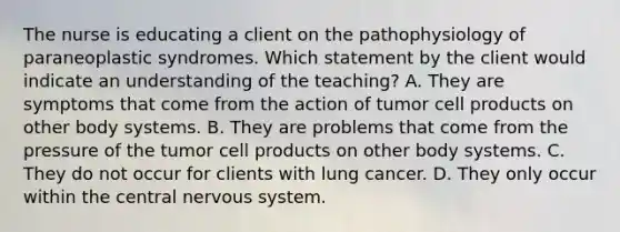 The nurse is educating a client on the pathophysiology of paraneoplastic syndromes. Which statement by the client would indicate an understanding of the teaching? A. They are symptoms that come from the action of tumor cell products on other body systems. B. They are problems that come from the pressure of the tumor cell products on other body systems. C. They do not occur for clients with lung cancer. D. They only occur within the central nervous system.