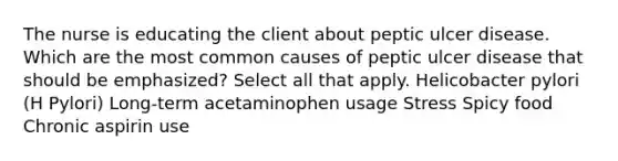 The nurse is educating the client about peptic ulcer disease. Which are the most common causes of peptic ulcer disease that should be emphasized? Select all that apply. Helicobacter pylori (H Pylori) Long-term acetaminophen usage Stress Spicy food Chronic aspirin use