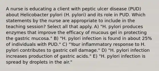 A nurse is educating a client with peptic ulcer disease (PUD) about Helicobacter pylori (H. pylori) and its role in PUD. Which statements by the nurse are appropriate to include in the teaching session? Select all that apply. A) "H. pylori produces enzymes that improve the efficacy of mucous gel in protecting the gastric mucosa." B) "H. pylori infection is found in about 25% of individuals with PUD." C) "Your inflammatory response to H. pylori contributes to gastric cell damage." D) "H. pylori infection increases production of gastric acids." E) "H. pylori infection is spread by droplets in the air."