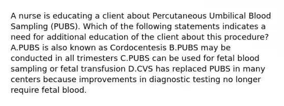 A nurse is educating a client about Percutaneous Umbilical Blood Sampling (PUBS). Which of the following statements indicates a need for additional education of the client about this procedure? A.PUBS is also known as Cordocentesis B.PUBS may be conducted in all trimesters C.PUBS can be used for fetal blood sampling or fetal transfusion D.CVS has replaced PUBS in many centers because improvements in diagnostic testing no longer require fetal blood.