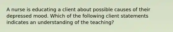 A nurse is educating a client about possible causes of their depressed mood. Which of the following client statements indicates an understanding of the teaching?