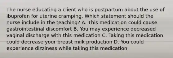 The nurse educating a client who is postpartum about the use of ibuprofen for uterine cramping. Which statement should the nurse include in the teaching? A. This medication could cause gastrointestinal discomfort B. You may experience decreased vaginal discharge with this medication C. Taking this medication could decrease your breast milk production D. You could experience dizziness while taking this medication