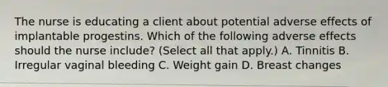 The nurse is educating a client about potential adverse effects of implantable progestins. Which of the following adverse effects should the nurse include? (Select all that apply.) A. Tinnitis B. Irregular vaginal bleeding C. Weight gain D. Breast changes