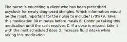 The nurse is educating a client who has been prescribed acyclovir for newly diagnosed shingles. Which information would be the most important for the nurse to include? (70%) A. Take this medication 30 minutes before meals B. Continue taking this medication until the rash resolves C. If a dose is missed, take it with the next scheduled dose D. Increase fluid intake while taking this medication