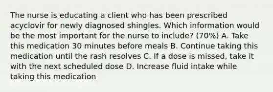 The nurse is educating a client who has been prescribed acyclovir for newly diagnosed shingles. Which information would be the most important for the nurse to include? (70%) A. Take this medication 30 minutes before meals B. Continue taking this medication until the rash resolves C. If a dose is missed, take it with the next scheduled dose D. Increase fluid intake while taking this medication