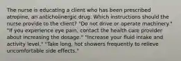 The nurse is educating a client who has been prescribed atropine, an anticholinergic drug. Which instructions should the nurse provide to the client? "Do not drive or operate machinery." "If you experience eye pain, contact the health care provider about increasing the dosage." "Increase your fluid intake and activity level." "Take long, hot showers frequently to relieve uncomfortable side effects."