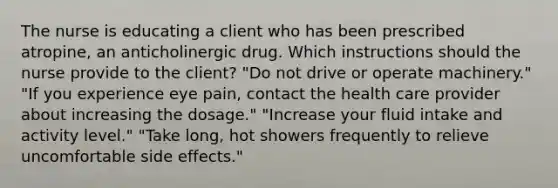 The nurse is educating a client who has been prescribed atropine, an anticholinergic drug. Which instructions should the nurse provide to the client? "Do not drive or operate machinery." "If you experience eye pain, contact the health care provider about increasing the dosage." "Increase your fluid intake and activity level." "Take long, hot showers frequently to relieve uncomfortable side effects."