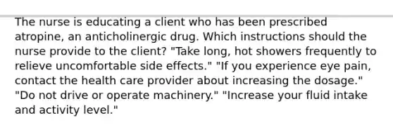 The nurse is educating a client who has been prescribed atropine, an anticholinergic drug. Which instructions should the nurse provide to the client? "Take long, hot showers frequently to relieve uncomfortable side effects." "If you experience eye pain, contact the health care provider about increasing the dosage." "Do not drive or operate machinery." "Increase your fluid intake and activity level."