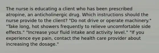 The nurse is educating a client who has been prescribed atropine, an anticholinergic drug. Which instructions should the nurse provide to the client? "Do not drive or operate machinery." "Take long, hot showers frequently to relieve uncomfortable side effects." "Increase your fluid intake and activity level." "If you experience eye pain, contact the health care provider about increasing the dosage."