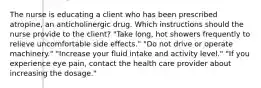 The nurse is educating a client who has been prescribed atropine, an anticholinergic drug. Which instructions should the nurse provide to the client? "Take long, hot showers frequently to relieve uncomfortable side effects." "Do not drive or operate machinery." "Increase your fluid intake and activity level." "If you experience eye pain, contact the health care provider about increasing the dosage."