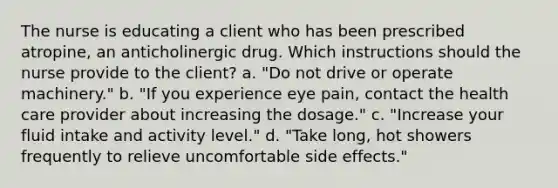 The nurse is educating a client who has been prescribed atropine, an anticholinergic drug. Which instructions should the nurse provide to the client? a. "Do not drive or operate machinery." b. "If you experience eye pain, contact the health care provider about increasing the dosage." c. "Increase your fluid intake and activity level." d. "Take long, hot showers frequently to relieve uncomfortable side effects."