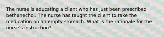 The nurse is educating a client who has just been prescribed bethanechol. The nurse has taught the client to take the medication on an empty stomach. What is the rationale for the nurse's instruction?