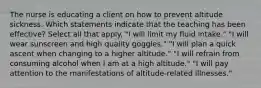 The nurse is educating a client on how to prevent altitude sickness. Which statements indicate that the teaching has been effective? Select all that apply. "I will limit my fluid intake." "I will wear sunscreen and high quality goggles." "I will plan a quick ascent when changing to a higher altitude." "I will refrain from consuming alcohol when I am at a high altitude." "I will pay attention to the manifestations of altitude-related illnesses."