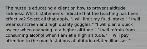 The nurse is educating a client on how to prevent altitude sickness. Which statements indicate that the teaching has been effective? Select all that apply. "I will limit my fluid intake." "I will wear sunscreen and high quality goggles." "I will plan a quick ascent when changing to a higher altitude." "I will refrain from consuming alcohol when I am at a high altitude." "I will pay attention to the manifestations of altitude-related illnesses."