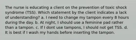 The nurse is educating a client on the prevention of toxic shock syndrome (TSS). Which statement by the client indicates a lack of understanding? a. I need to change my tampon every 8 hours during the day. b. At night, I should use a feminine pad rather than a tampon. c. If I dont use tampons, I should not get TSS. d. It is best if I wash my hands before inserting the tampon.