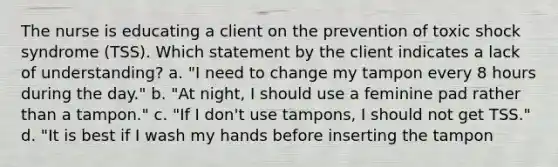 The nurse is educating a client on the prevention of toxic shock syndrome (TSS). Which statement by the client indicates a lack of understanding? a. "I need to change my tampon every 8 hours during the day." b. "At night, I should use a feminine pad rather than a tampon." c. "If I don't use tampons, I should not get TSS." d. "It is best if I wash my hands before inserting the tampon