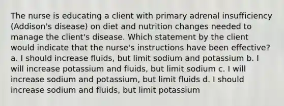 The nurse is educating a client with primary adrenal insufficiency (Addison's disease) on diet and nutrition changes needed to manage the client's disease. Which statement by the client would indicate that the nurse's instructions have been effective? a. I should increase fluids, but limit sodium and potassium b. I will increase potassium and fluids, but limit sodium c. I will increase sodium and potassium, but limit fluids d. I should increase sodium and fluids, but limit potassium