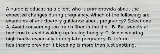 A nurse is educating a client who is primigravida about the expected changes during pregnancy. Which of the following are examples of anticipatory guidance about pregnancy? Select one: A. Avoid consuming too much fiber in the diet. B. Eat sweets at bedtime to avoid waking up feeling hungry. C. Avoid wearing high heels, especially during late pregnancy. D. Inform healthcare provider if bleeding is more than just spotting.