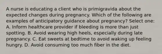 A nurse is educating a client who is primigravida about the expected changes during pregnancy. Which of the following are examples of anticipatory guidance about pregnancy? Select one: A. Inform healthcare provider if bleeding is more than just spotting. B. Avoid wearing high heels, especially during late pregnancy. C. Eat sweets at bedtime to avoid waking up feeling hungry. D. Avoid consuming too much fiber in the diet.