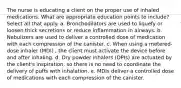 The nurse is educating a client on the proper use of inhaled medications. What are appropriate education points to include? Select all that apply. a. Bronchodilators are used to liquefy or loosen thick secretions or reduce inflammation in airways. b. Nebulizers are used to deliver a controlled dose of medication with each compression of the canister. c. When using a metered-dose inhaler (MDI) , the client must activate the device before and after inhaling. d. Dry powder inhalers (DPIs) are actuated by the client's inspiration, so there is no need to coordinate the delivery of puffs with inhalation. e. MDIs deliver a controlled dose of medications with each compression of the canister.