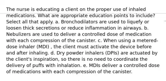 The nurse is educating a client on the proper use of inhaled medications. What are appropriate education points to include? Select all that apply. a. Bronchodilators are used to liquefy or loosen thick secretions or reduce inflammation in airways. b. Nebulizers are used to deliver a controlled dose of medication with each compression of the canister. c. When using a metered-dose inhaler (MDI) , the client must activate the device before and after inhaling. d. Dry powder inhalers (DPIs) are actuated by the client's inspiration, so there is no need to coordinate the delivery of puffs with inhalation. e. MDIs deliver a controlled dose of medications with each compression of the canister.