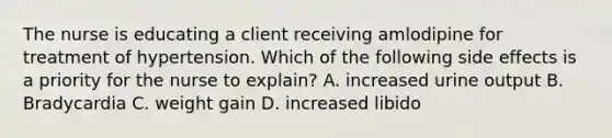 The nurse is educating a client receiving amlodipine for treatment of hypertension. Which of the following side effects is a priority for the nurse to explain? A. increased urine output B. Bradycardia C. weight gain D. increased libido