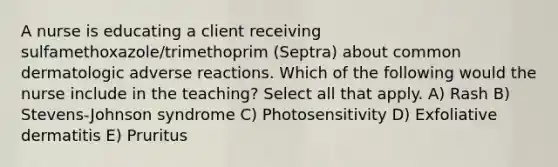 A nurse is educating a client receiving sulfamethoxazole/trimethoprim (Septra) about common dermatologic adverse reactions. Which of the following would the nurse include in the teaching? Select all that apply. A) Rash B) Stevens-Johnson syndrome C) Photosensitivity D) Exfoliative dermatitis E) Pruritus