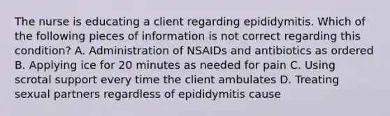 The nurse is educating a client regarding epididymitis. Which of the following pieces of information is not correct regarding this condition? A. Administration of NSAIDs and antibiotics as ordered B. Applying ice for 20 minutes as needed for pain C. Using scrotal support every time the client ambulates D. Treating sexual partners regardless of epididymitis cause