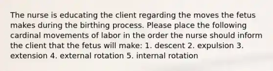 The nurse is educating the client regarding the moves the fetus makes during the birthing process. Please place the following cardinal movements of labor in the order the nurse should inform the client that the fetus will make: 1. descent 2. expulsion 3. extension 4. external rotation 5. internal rotation