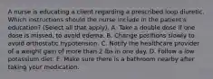 A nurse is educating a client regarding a prescribed loop diuretic. Which instructions should the nurse include in the patient's education? (Select all that apply). A. Take a double dose if one dose is missed, to avoid edema. B. Change positions slowly to avoid orthostatic hypotension. C. Notify the healthcare provider of a weight gain of more than 2 lbs in one day. D. Follow a low potassium diet. E. Make sure there is a bathroom nearby after taking your medication.