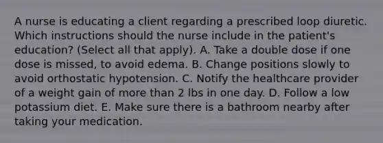 A nurse is educating a client regarding a prescribed loop diuretic. Which instructions should the nurse include in the patient's education? (Select all that apply). A. Take a double dose if one dose is missed, to avoid edema. B. Change positions slowly to avoid orthostatic hypotension. C. Notify the healthcare provider of a weight gain of more than 2 lbs in one day. D. Follow a low potassium diet. E. Make sure there is a bathroom nearby after taking your medication.